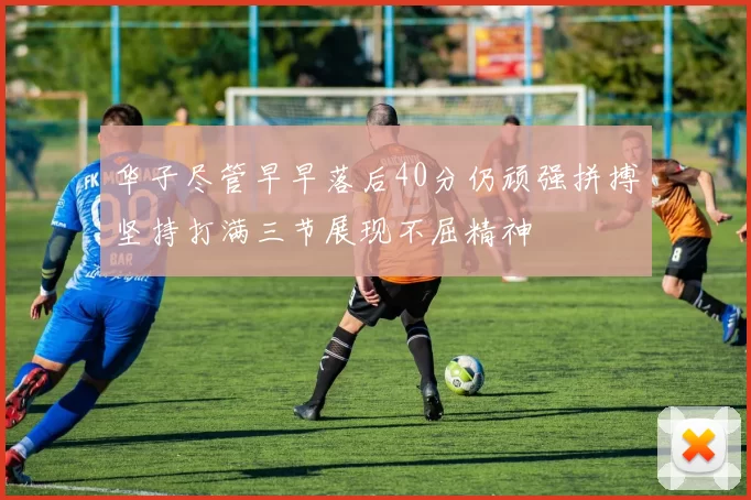 华子尽管早早落后40分仍顽强拼搏坚持打满三节展现不屈精神