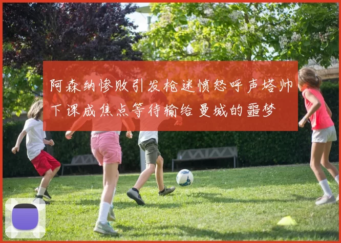 阿森纳惨败引发枪迷愤怒呼声塔帅下课成焦点等待输给曼城的噩梦