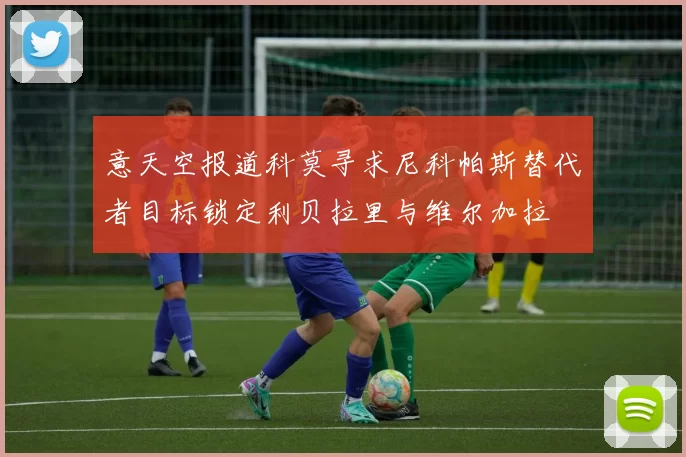 意天空报道科莫寻求尼科帕斯替代者目标锁定利贝拉里与维尔加拉