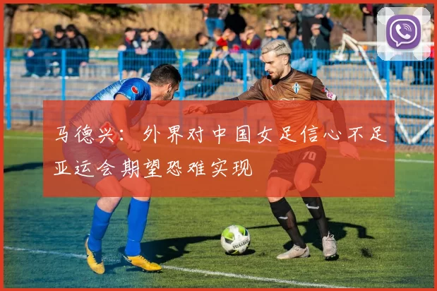 马德兴：外界对中国女足信心不足亚运会期望恐难实现