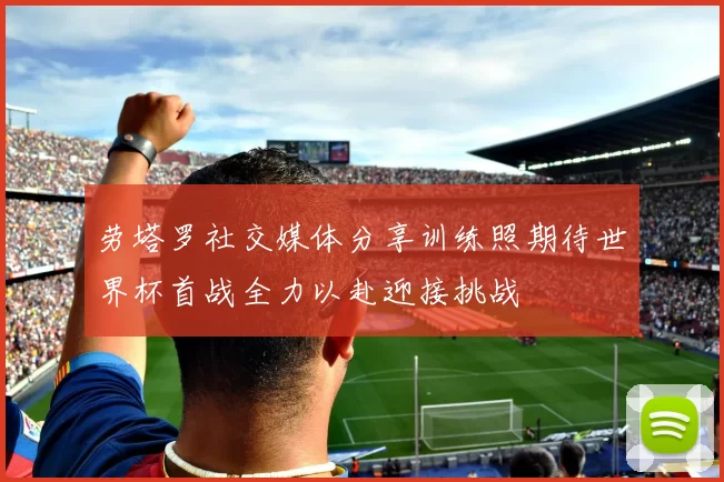 劳塔罗社交媒体分享训练照期待世界杯首战全力以赴迎接挑战