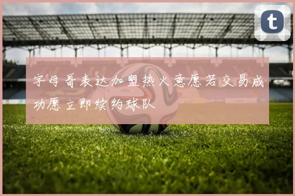 字母哥表达加盟热火意愿若交易成功愿立即续约球队