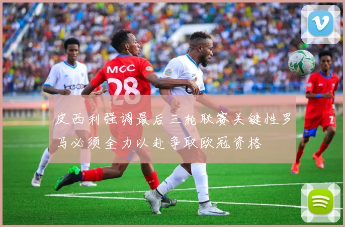 皮西利强调最后三轮联赛关键性罗马必须全力以赴争取欧冠资格