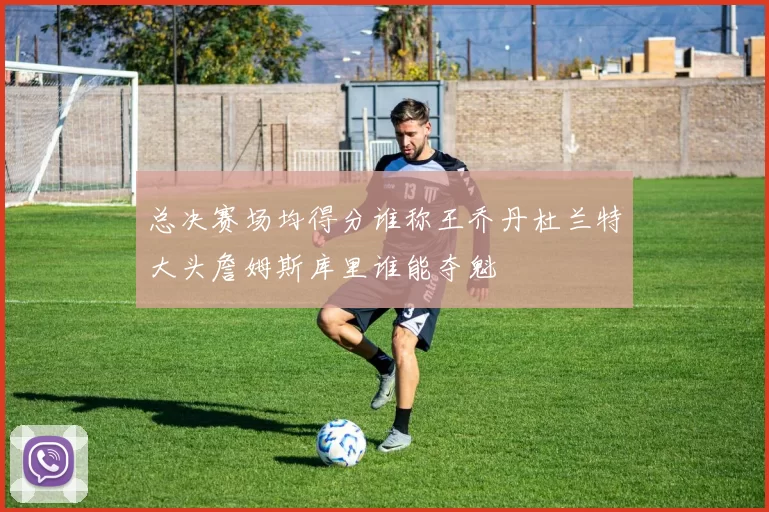 总决赛场均得分谁称王乔丹杜兰特大头詹姆斯库里谁能夺魁