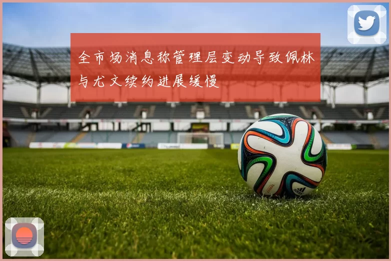全市场消息称管理层变动导致佩林与尤文续约进展缓慢