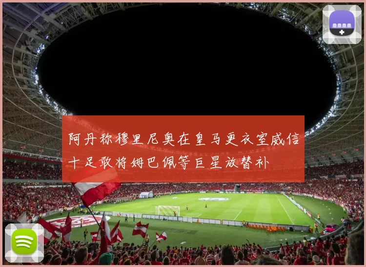 阿丹称穆里尼奥在皇马更衣室威信十足敢将姆巴佩等巨星放替补