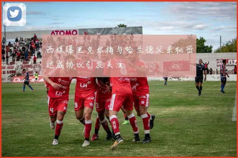 西媒曝里克尔梅与哈兰德父亲秘密达成协议引发关注