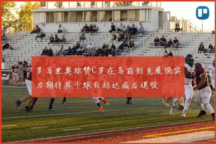 罗马里奥称赞C罗在乌兹别克展现实力期待其千球目标达成后退役