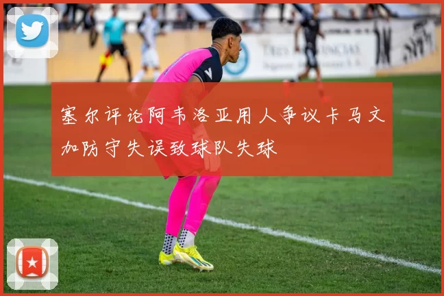塞尔评论阿韦洛亚用人争议卡马文加防守失误致球队失球