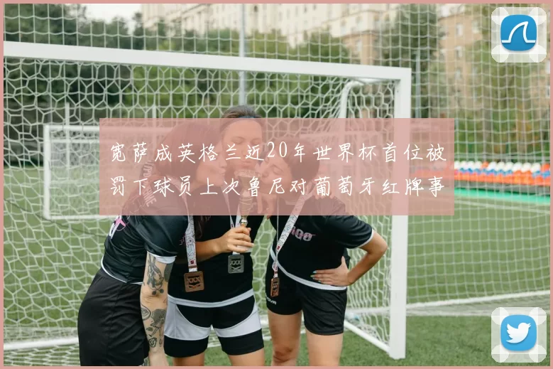 宽萨成英格兰近20年世界杯首位被罚下球员上次鲁尼对葡萄牙红牌事件回顾