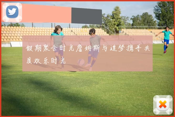 假期聚会时光詹姆斯与追梦携手共度欢乐时光
