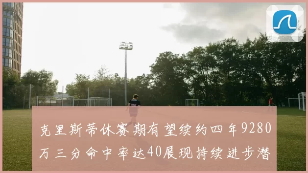克里斯蒂休赛期有望续约四年9280万三分命中率达40展现持续进步潜力
